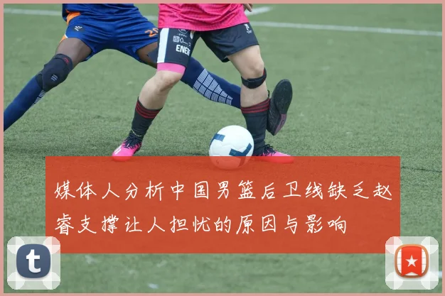 媒体人分析中国男篮后卫线缺乏赵睿支撑让人担忧的原因与影响