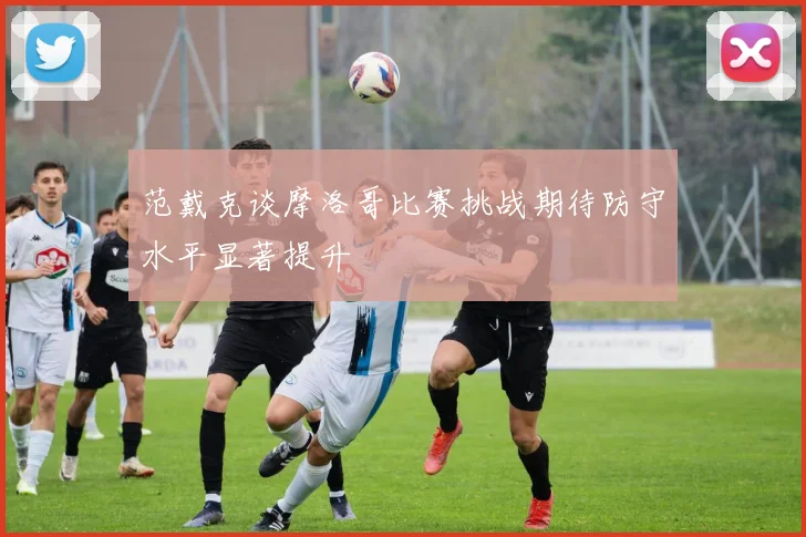 范戴克谈摩洛哥比赛挑战期待防守水平显著提升