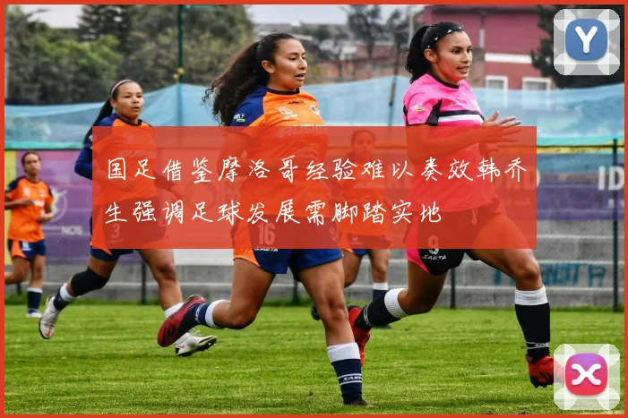 国足借鉴摩洛哥经验难以奏效韩乔生强调足球发展需脚踏实地