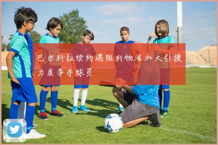 巴尔科拉续约遇阻利物浦加大引援力度争夺球员