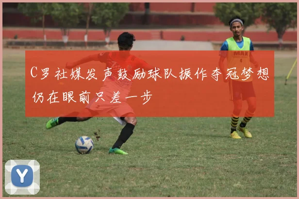 C罗社媒发声鼓励球队振作夺冠梦想仍在眼前只差一步
