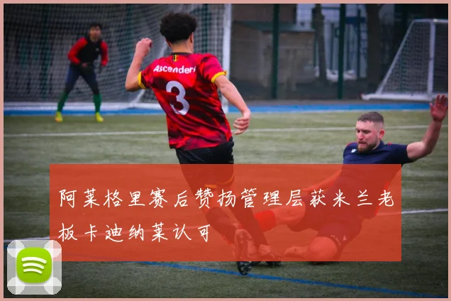 阿莱格里赛后赞扬管理层获米兰老板卡迪纳莱认可