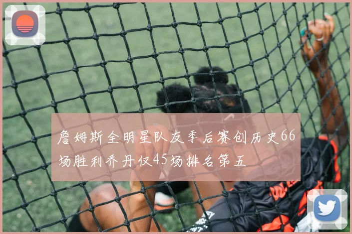 詹姆斯全明星队友季后赛创历史66场胜利乔丹仅45场排名第五