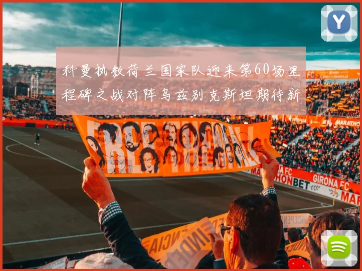 科曼执教荷兰国家队迎来第60场里程碑之战对阵乌兹别克斯坦期待新突破