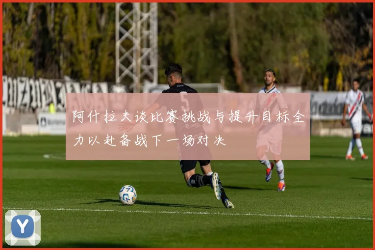 阿什拉夫谈比赛挑战与提升目标全力以赴备战下一场对决