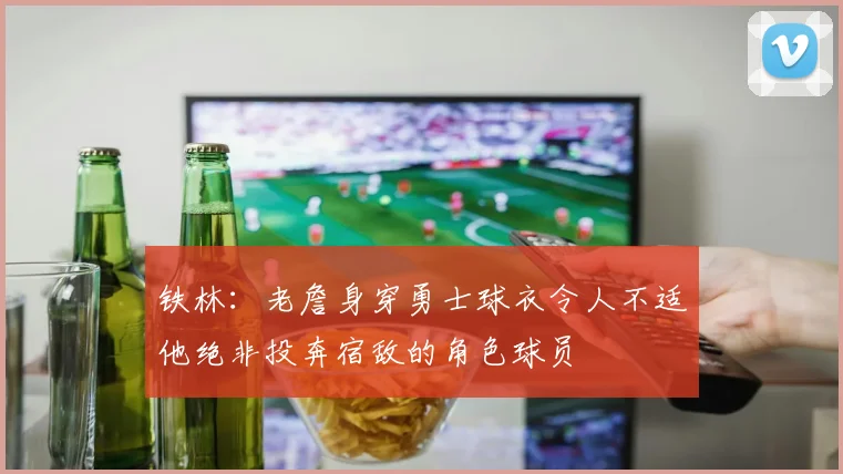 铁林：老詹身穿勇士球衣令人不适他绝非投奔宿敌的角色球员
