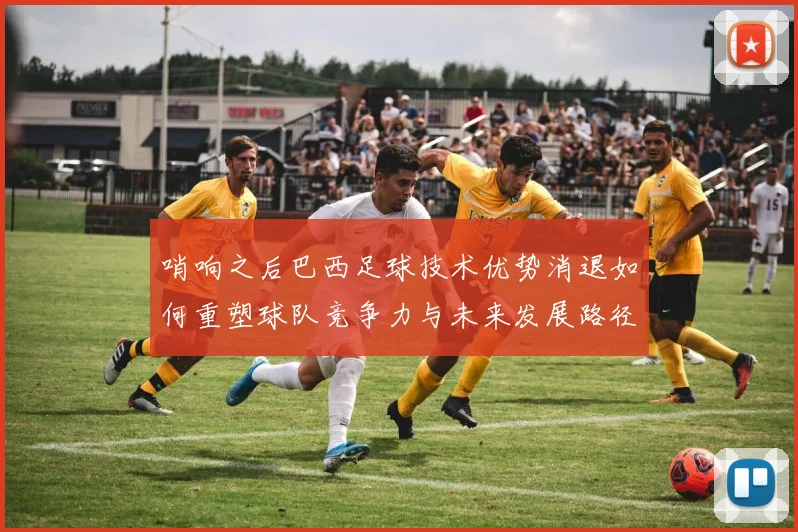 哨响之后巴西足球技术优势消退如何重塑球队竞争力与未来发展路径