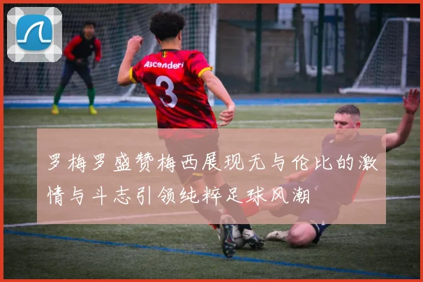 罗梅罗盛赞梅西展现无与伦比的激情与斗志引领纯粹足球风潮