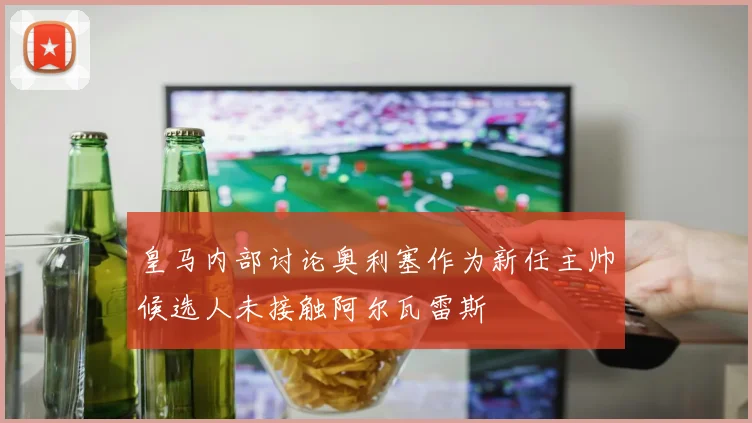 皇马内部讨论奥利塞作为新任主帅候选人未接触阿尔瓦雷斯