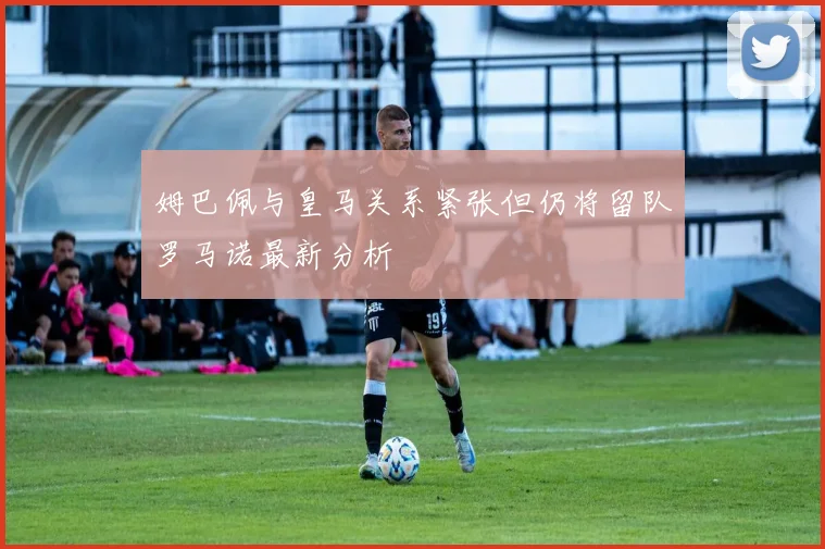 姆巴佩与皇马关系紧张但仍将留队罗马诺最新分析