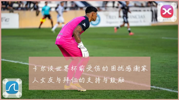 卡尔谈世界杯前受伤的困扰感谢家人女友与拜仁的支持与鼓励