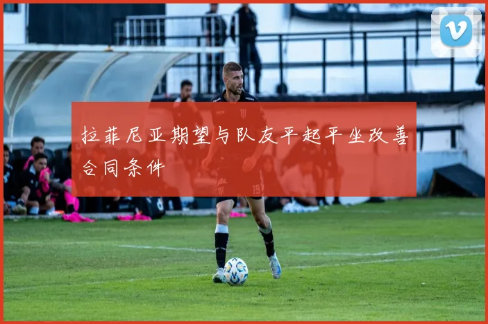 拉菲尼亚期望与队友平起平坐改善合同条件