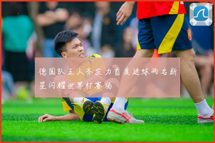 德国队五人齐发力首度进球两名新星闪耀世界杯赛场