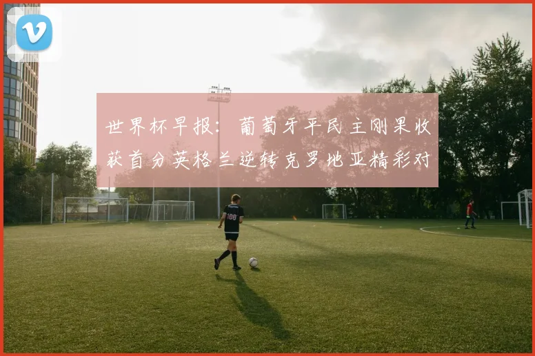 世界杯早报：葡萄牙平民主刚果收获首分英格兰逆转克罗地亚精彩对决