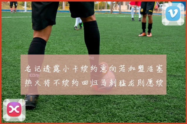 名记透露小卡续约意向若加盟活塞热火将不续约回归马刺猛龙则愿续约