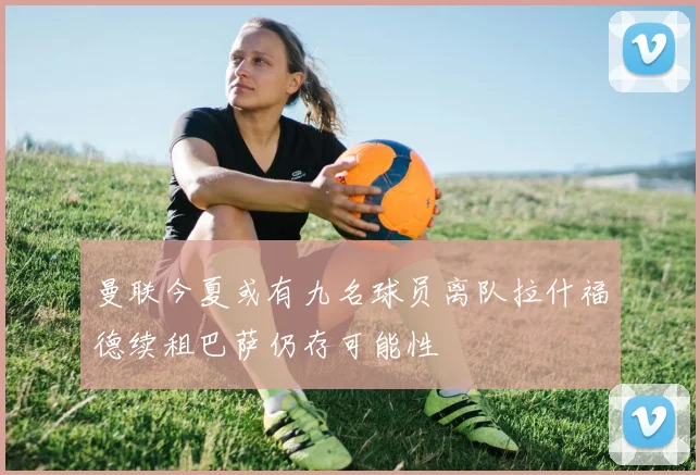 曼联今夏或有九名球员离队拉什福德续租巴萨仍存可能性