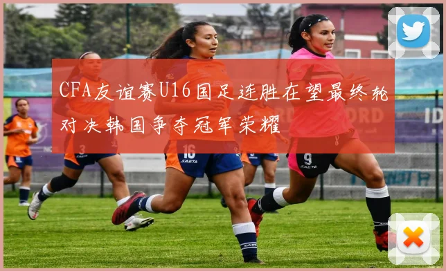 CFA友谊赛U16国足连胜在望最终轮对决韩国争夺冠军荣耀