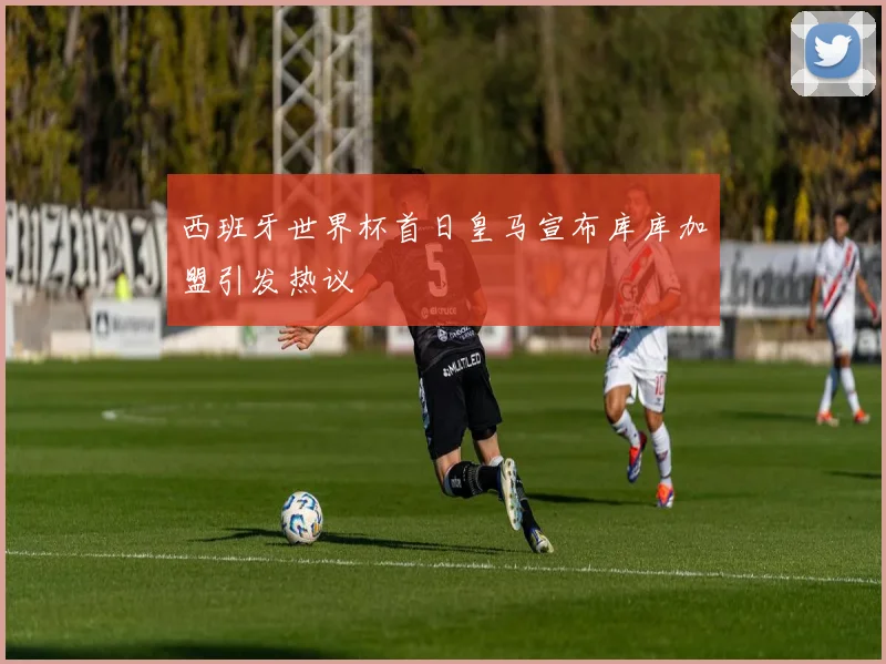 西班牙世界杯首日皇马宣布库库加盟引发热议