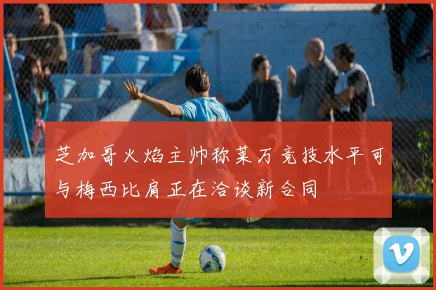 芝加哥火焰主帅称莱万竞技水平可与梅西比肩正在洽谈新合同