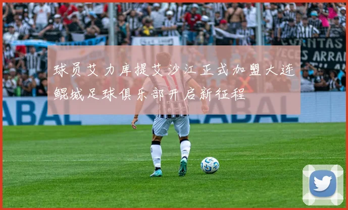 球员艾力库提艾沙江正式加盟大连鲲城足球俱乐部开启新征程