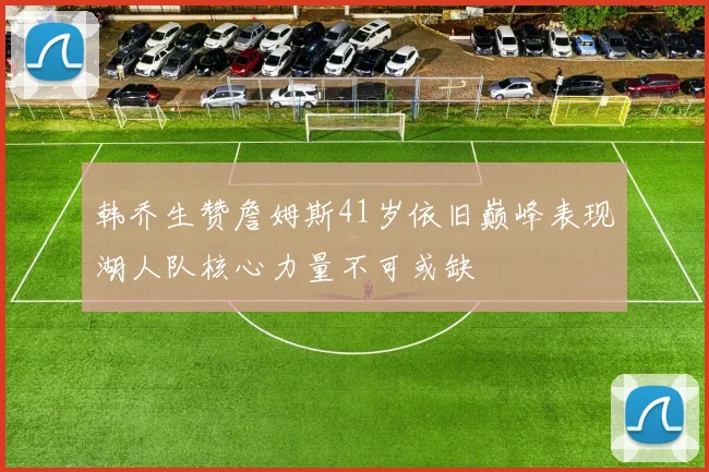 韩乔生赞詹姆斯41岁依旧巅峰表现湖人队核心力量不可或缺