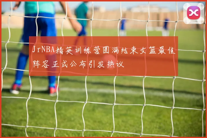 JrNBA精英训练营圆满结束女篮最佳阵容正式公布引发热议
