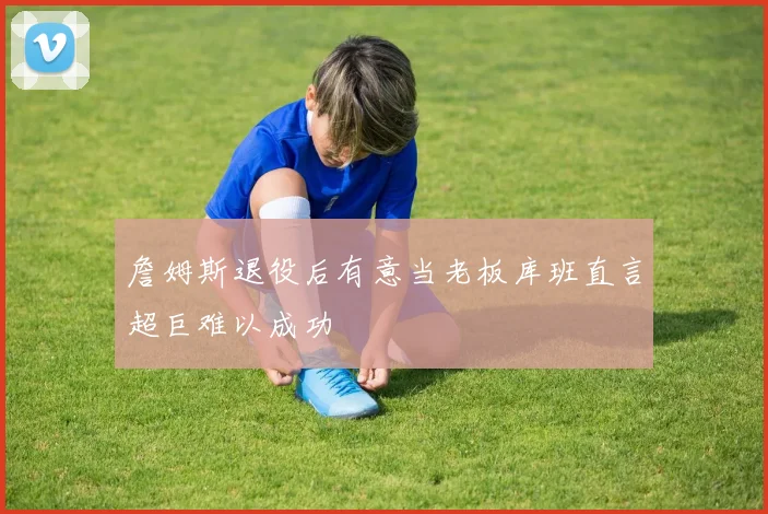 詹姆斯退役后有意当老板库班直言超巨难以成功