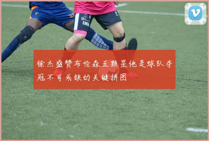 徐杰盛赞布伦森五颗星他是球队夺冠不可或缺的关键拼图